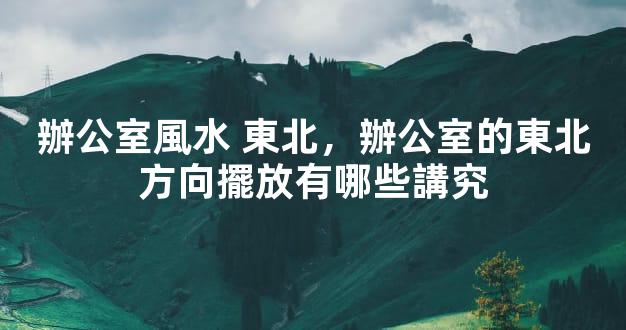 辦公室風水 東北，辦公室的東北方向擺放有哪些講究